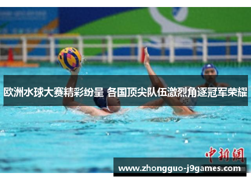 欧洲水球大赛精彩纷呈 各国顶尖队伍激烈角逐冠军荣耀