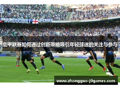 意甲联赛如何通过创新策略吸引年轻球迷的关注与参与