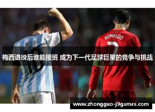 梅西退役后谁能接班 成为下一代足球巨星的竞争与挑战