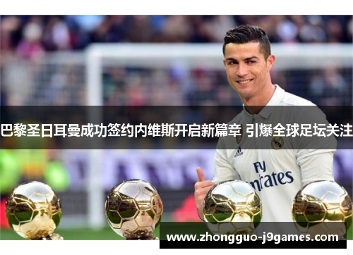 巴黎圣日耳曼成功签约内维斯开启新篇章 引爆全球足坛关注