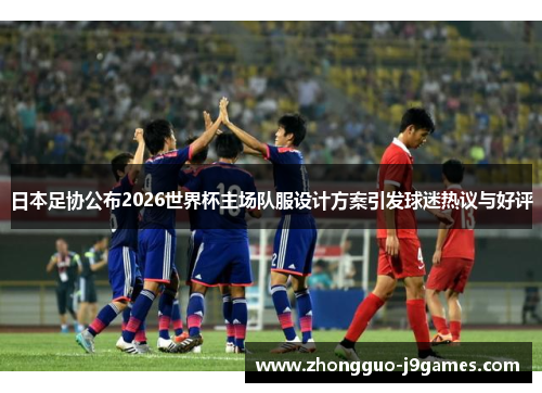 日本足协公布2026世界杯主场队服设计方案引发球迷热议与好评